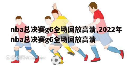 nba总决赛g6全场回放高清,2022年nba总决赛g6全场回放高清