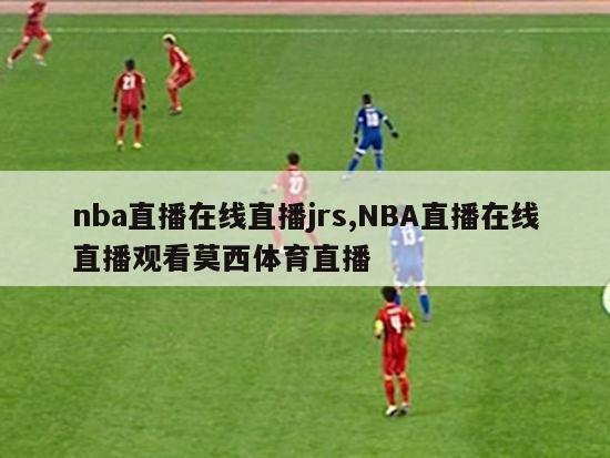 nba直播在线直播jrs,NBA直播在线直播观看莫西体育直播