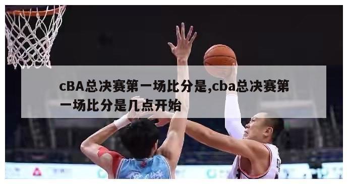 cBA总决赛第一场比分是,cba总决赛第一场比分是几点开始