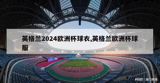 英格兰2024欧洲杯球衣,英格兰欧洲杯球服