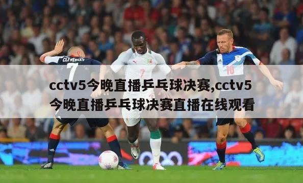 cctv5今晚直播乒乓球决赛,cctv5今晚直播乒乓球决赛直播在线观看